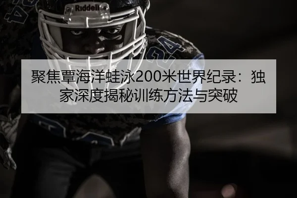 聚焦覃海洋蛙泳200米世界纪录：独家深度揭秘训练方法与突破
